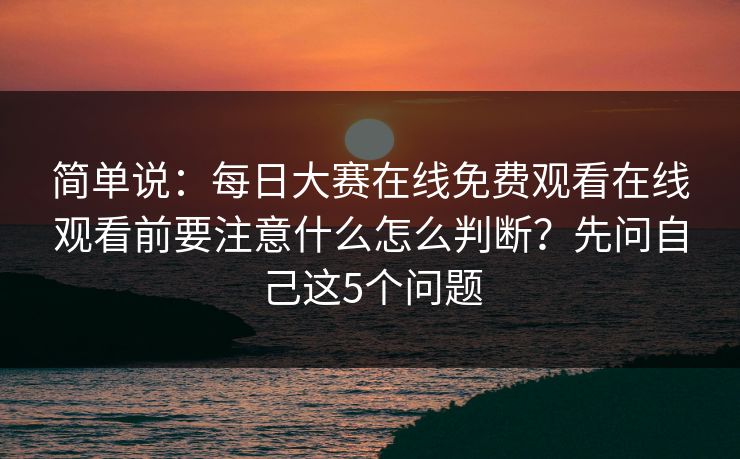 简单说：每日大赛在线免费观看在线观看前要注意什么怎么判断？先问自己这5个问题