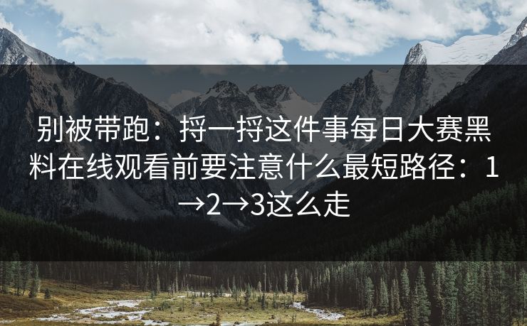 别被带跑：捋一捋这件事每日大赛黑料在线观看前要注意什么最短路径：1→2→3这么走