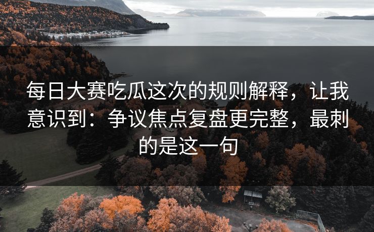 每日大赛吃瓜这次的规则解释，让我意识到：争议焦点复盘更完整，最刺的是这一句