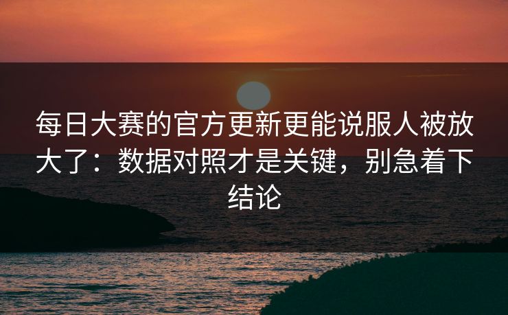 每日大赛的官方更新更能说服人被放大了：数据对照才是关键，别急着下结论