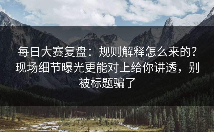 每日大赛复盘：规则解释怎么来的？现场细节曝光更能对上给你讲透，别被标题骗了