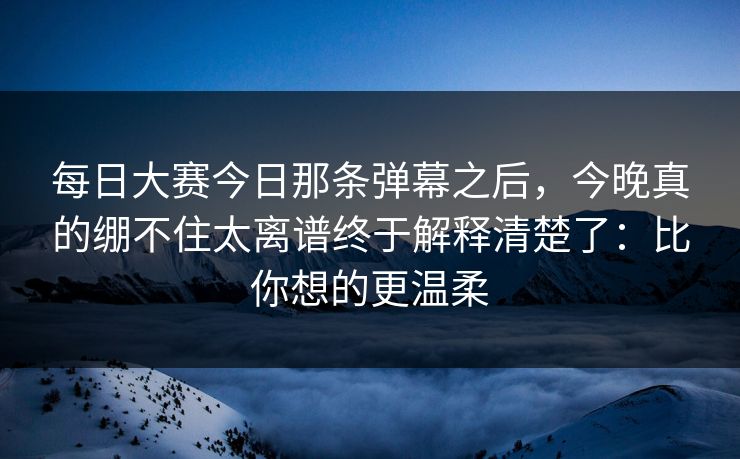 每日大赛今日那条弹幕之后，今晚真的绷不住太离谱终于解释清楚了：比你想的更温柔