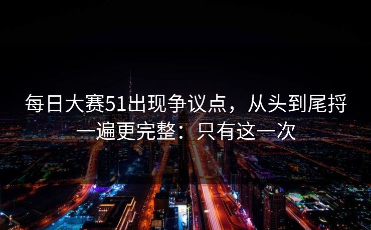 每日大赛51出现争议点，从头到尾捋一遍更完整：只有这一次