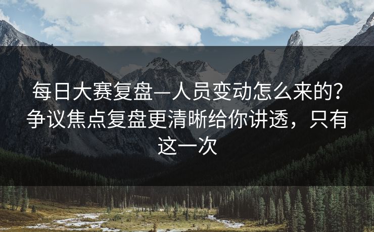 每日大赛复盘—人员变动怎么来的？争议焦点复盘更清晰给你讲透，只有这一次