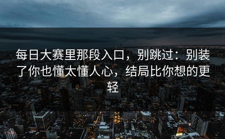 每日大赛里那段入口，别跳过：别装了你也懂太懂人心，结局比你想的更轻