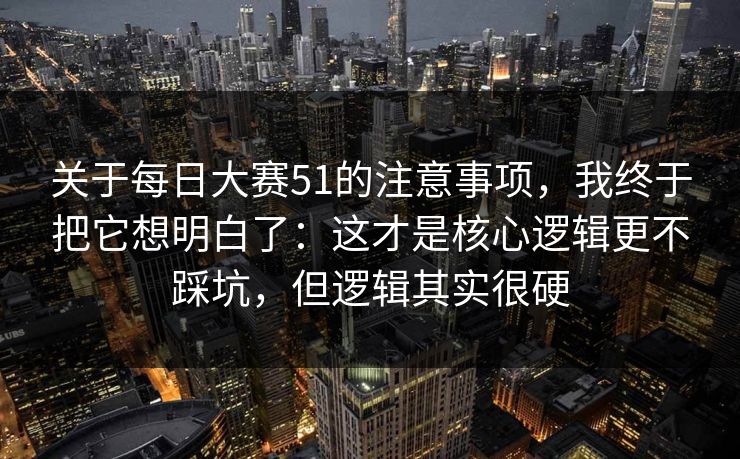 关于每日大赛51的注意事项，我终于把它想明白了：这才是核心逻辑更不踩坑，但逻辑其实很硬