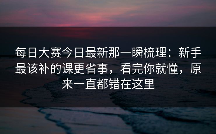 每日大赛今日最新那一瞬梳理：新手最该补的课更省事，看完你就懂，原来一直都错在这里