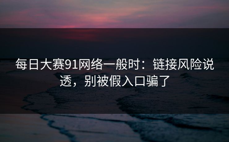 每日大赛91网络一般时：链接风险说透，别被假入口骗了