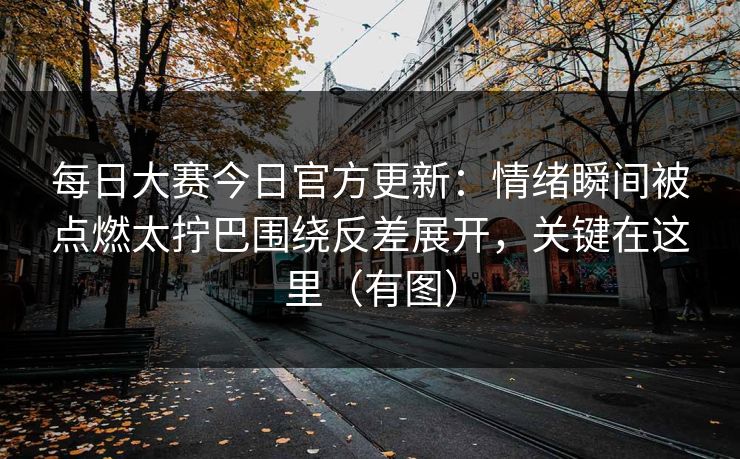 每日大赛今日官方更新：情绪瞬间被点燃太拧巴围绕反差展开，关键在这里（有图）