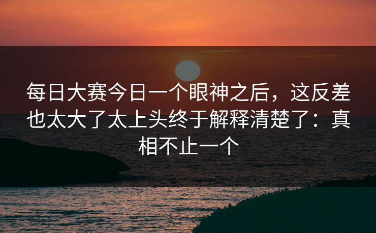 每日大赛今日一个眼神之后,这反差也太大了太上头终于解释清楚了:真相不止一个 每日大赛今日一个眼神之后,这反差也太大了太上头终于解释清楚了:真相不止一个