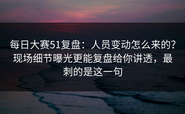 每日大赛51复盘：人员变动怎么来的？现场细节曝光更能复盘给你讲透，最刺的是这一句