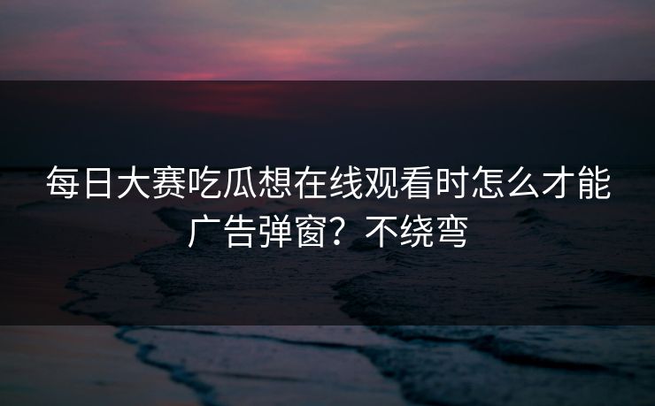 每日大赛吃瓜想在线观看时怎么才能广告弹窗？不绕弯