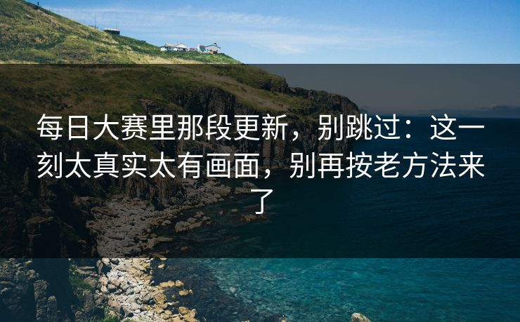每日大赛里那段更新，别跳过：这一刻太真实太有画面，别再按老方法来了