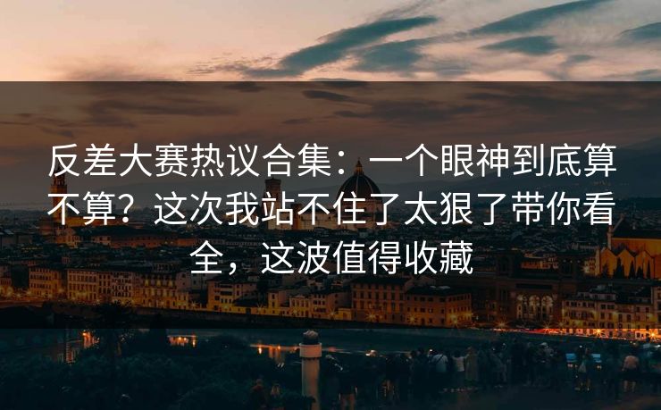 反差大赛热议合集：一个眼神到底算不算？这次我站不住了太狠了带你看全，这波值得收藏
