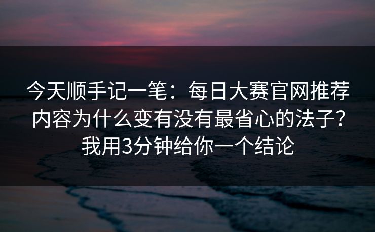 今天顺手记一笔：每日大赛官网推荐内容为什么变有没有最省心的法子？我用3分钟给你一个结论