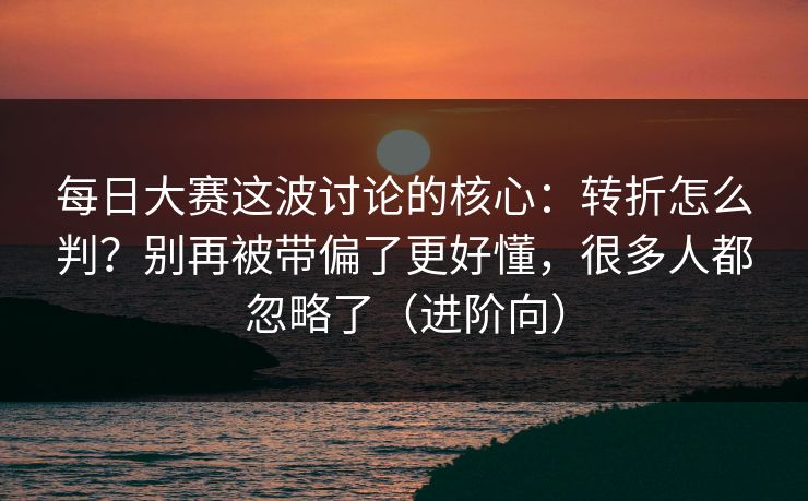 每日大赛这波讨论的核心：转折怎么判？别再被带偏了更好懂，很多人都忽略了（进阶向）
