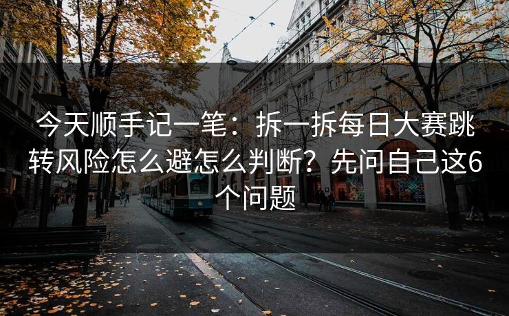 今天顺手记一笔：拆一拆每日大赛跳转风险怎么避怎么判断？先问自己这6个问题