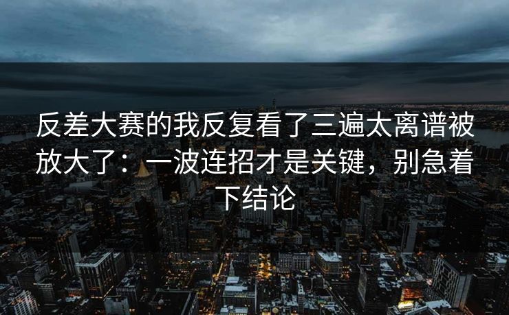 反差大赛的我反复看了三遍太离谱被放大了：一波连招才是关键，别急着下结论