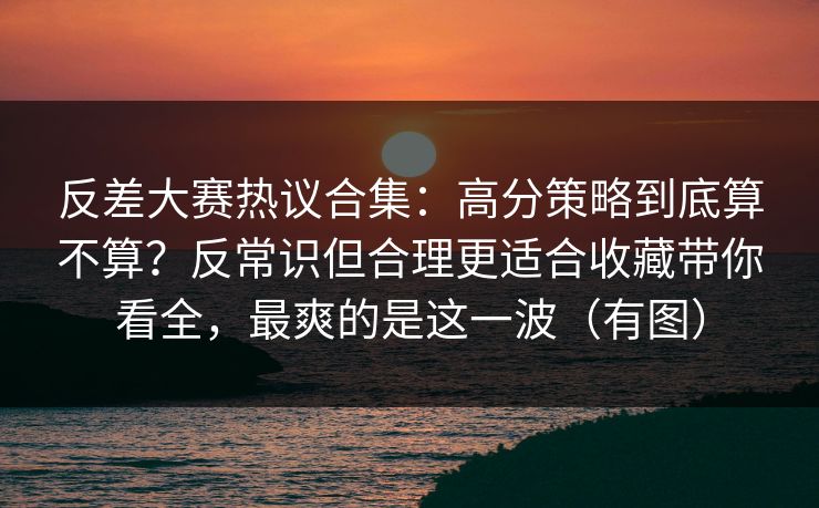 反差大赛热议合集：高分策略到底算不算？反常识但合理更适合收藏带你看全，最爽的是这一波（有图）