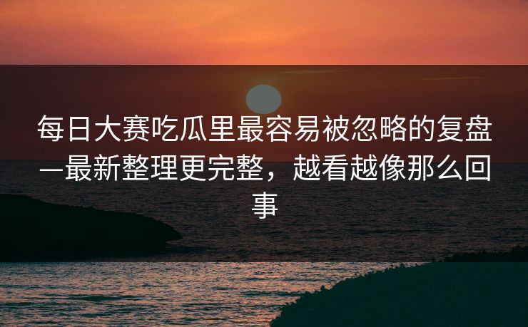 每日大赛吃瓜里最容易被忽略的复盘—最新整理更完整，越看越像那么回事