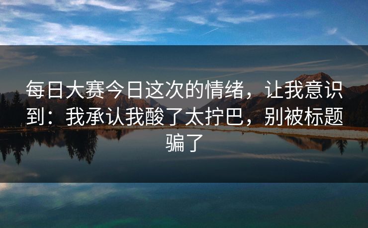 每日大赛今日这次的情绪，让我意识到：我承认我酸了太拧巴，别被标题骗了
