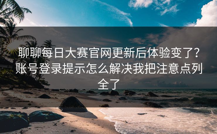 聊聊每日大赛官网更新后体验变了？账号登录提示怎么解决我把注意点列全了