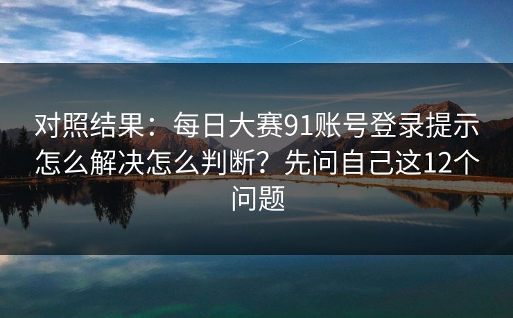 对照结果：每日大赛91账号登录提示怎么解决怎么判断？先问自己这12个问题