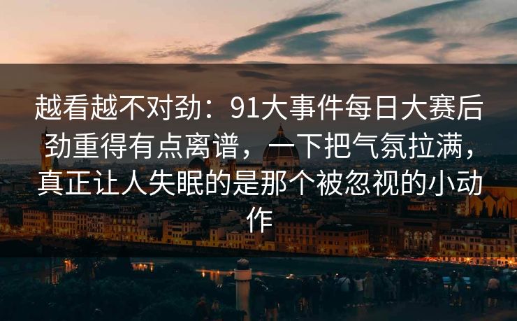 越看越不对劲:91大事件每日大赛后劲重得有点离谱,一下把气氛拉满,真正让人失眠的是那个被忽视的小动作 越看越不对劲:91大事件每日大赛后劲重得有点离谱,一下把气氛拉满,真正让人失眠的是那个被忽视的小动作