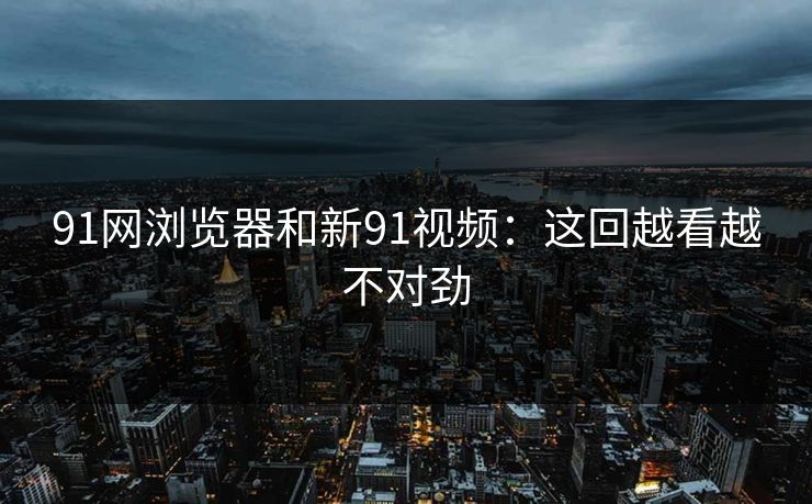 91网浏览器和新91视频：这回越看越不对劲
