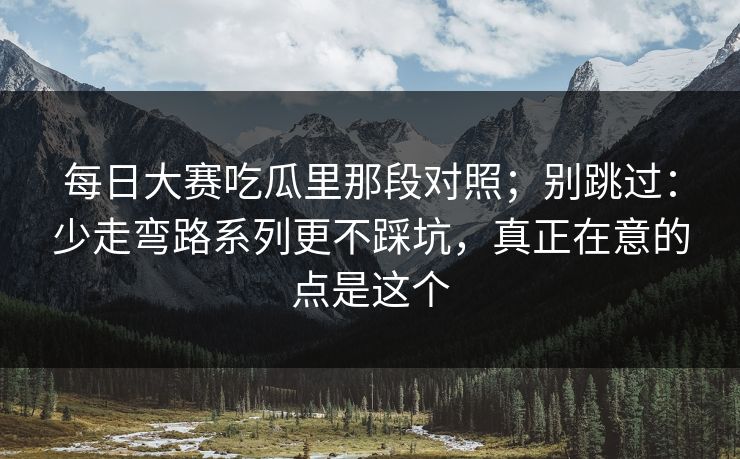 每日大赛吃瓜里那段对照；别跳过：少走弯路系列更不踩坑，真正在意的点是这个