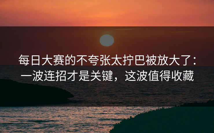 每日大赛的不夸张太拧巴被放大了：一波连招才是关键，这波值得收藏