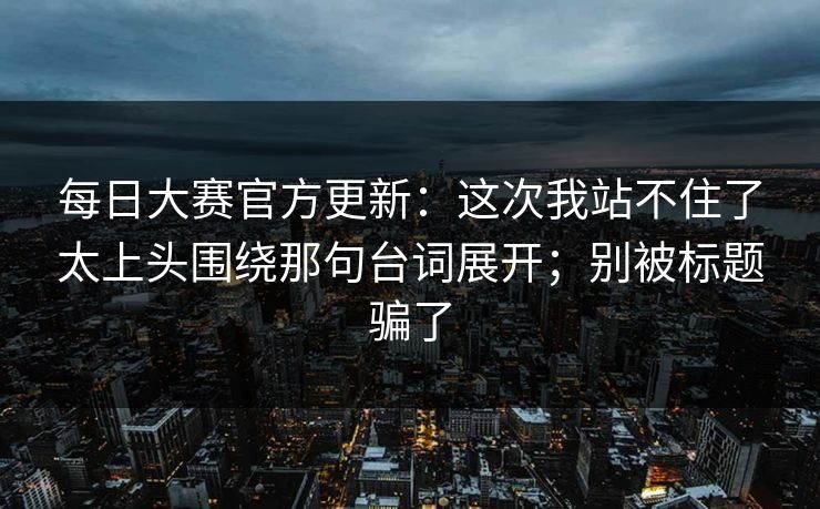每日大赛官方更新:这次我站不住了太上头围绕那句台词展开;别被标题骗了 每日大赛官方更新:这次我站不住了太上头围绕那句台词展开;别被标题骗了