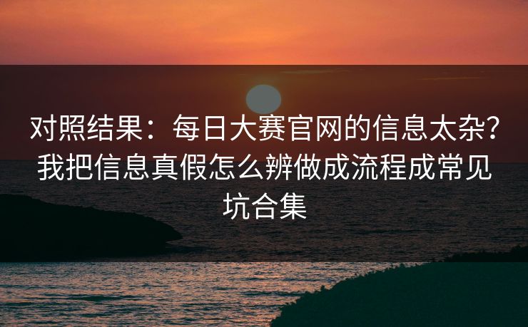 对照结果：每日大赛官网的信息太杂？我把信息真假怎么辨做成流程成常见坑合集