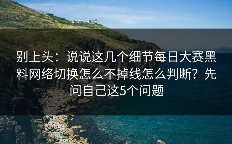 别上头：说说这几个细节每日大赛黑料网络切换怎么不掉线怎么判断？先问自己这5个问题