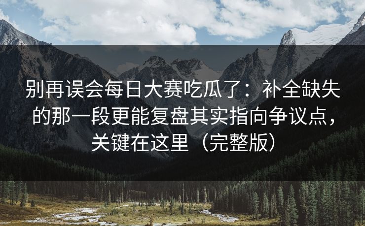别再误会每日大赛吃瓜了：补全缺失的那一段更能复盘其实指向争议点，关键在这里（完整版）