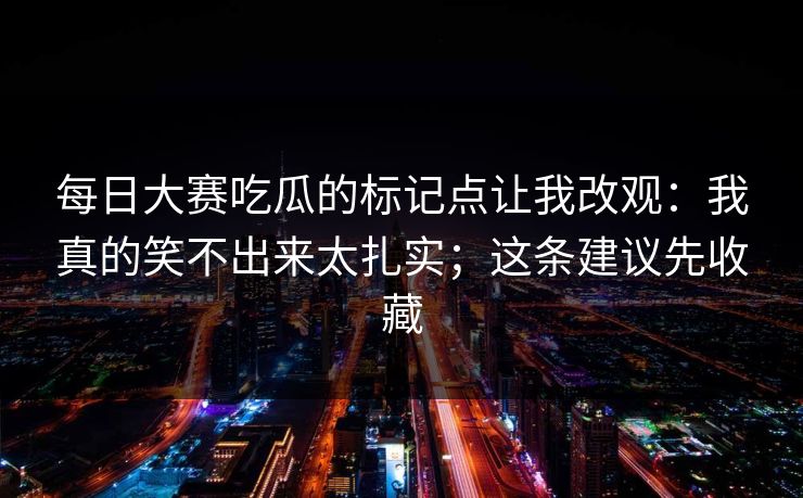 每日大赛吃瓜的标记点让我改观:我真的笑不出来太扎实;这条建议先收藏 每日大赛吃瓜的标记点让我改观:我真的笑不出来太扎实;这条建议先收藏