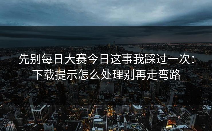 先别每日大赛今日这事我踩过一次：下载提示怎么处理别再走弯路