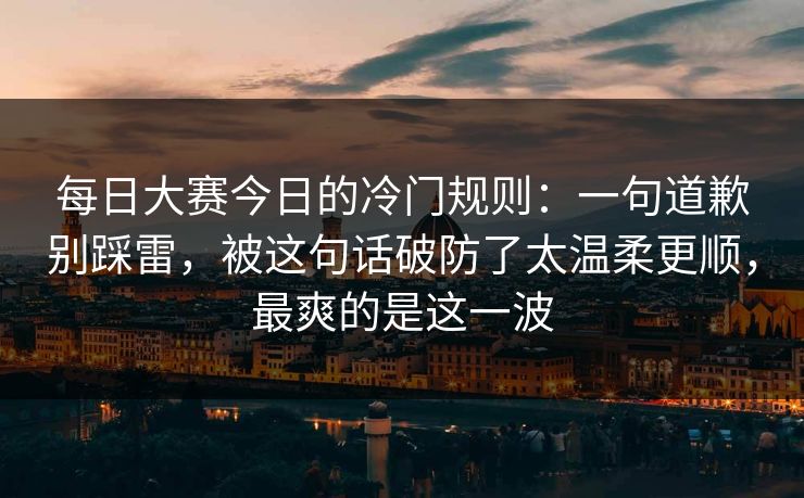 每日大赛今日的冷门规则：一句道歉别踩雷，被这句话破防了太温柔更顺，最爽的是这一波