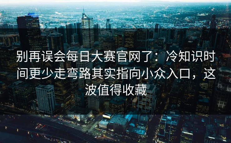 别再误会每日大赛官网了：冷知识时间更少走弯路其实指向小众入口，这波值得收藏