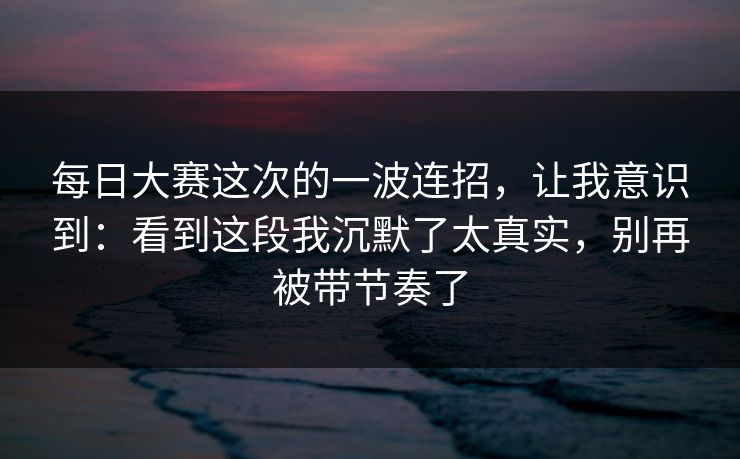 每日大赛这次的一波连招，让我意识到：看到这段我沉默了太真实，别再被带节奏了